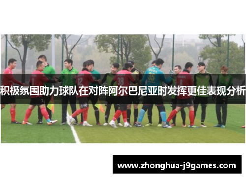 积极氛围助力球队在对阵阿尔巴尼亚时发挥更佳表现分析