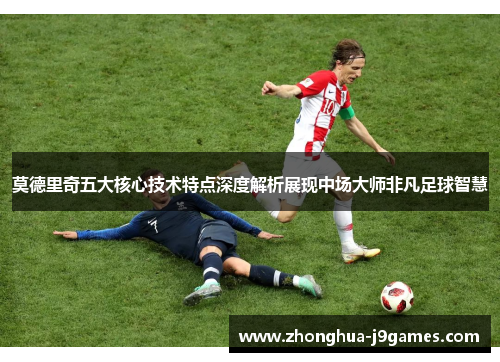 莫德里奇五大核心技术特点深度解析展现中场大师非凡足球智慧 莫德里奇五大核心技术特点深度解析展现中场大师非凡足球智慧