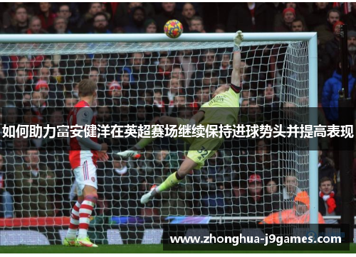 如何助力富安健洋在英超赛场继续保持进球势头并提高表现