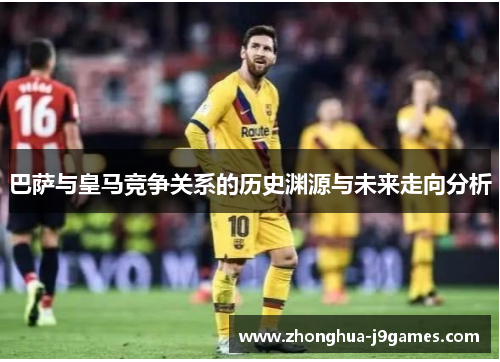 巴萨与皇马竞争关系的历史渊源与未来走向分析 巴萨与皇马竞争关系的历史渊源与未来走向分析