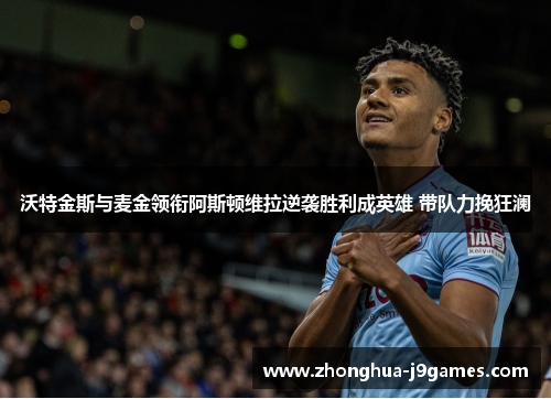 沃特金斯与麦金领衔阿斯顿维拉逆袭胜利成英雄 带队力挽狂澜 沃特金斯与麦金领衔阿斯顿维拉逆袭胜利成英雄 带队力挽狂澜