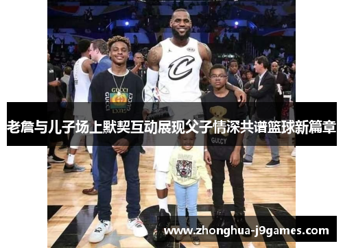 老詹与儿子场上默契互动展现父子情深共谱篮球新篇章 老詹与儿子场上默契互动展现父子情深共谱篮球新篇章