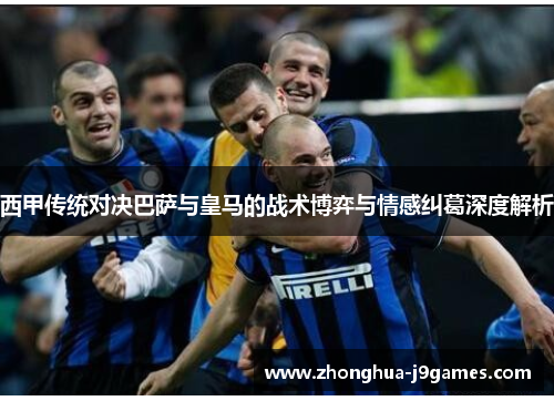 西甲传统对决巴萨与皇马的战术博弈与情感纠葛深度解析 西甲传统对决巴萨与皇马的战术博弈与情感纠葛深度解析
