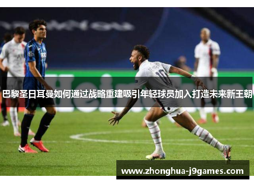 巴黎圣日耳曼如何通过战略重建吸引年轻球员加入打造未来新王朝