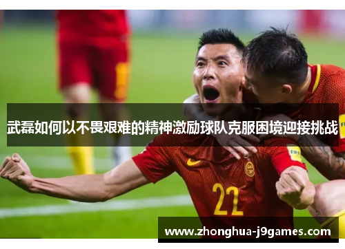 武磊如何以不畏艰难的精神激励球队克服困境迎接挑战