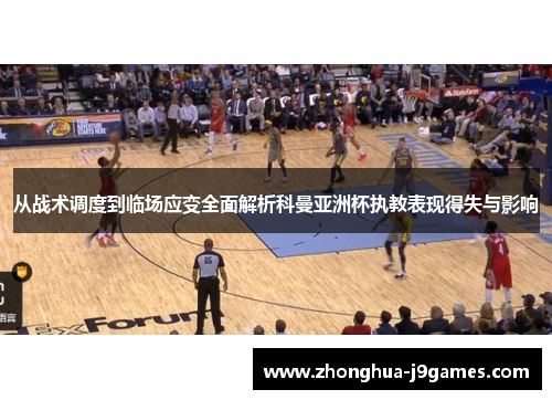 从战术调度到临场应变全面解析科曼亚洲杯执教表现得失与影响