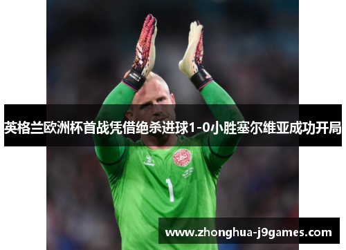 英格兰欧洲杯首战凭借绝杀进球1-0小胜塞尔维亚成功开局