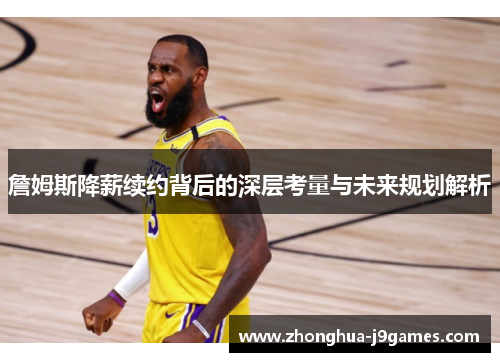 詹姆斯降薪续约背后的深层考量与未来规划解析 詹姆斯降薪续约背后的深层考量与未来规划解析