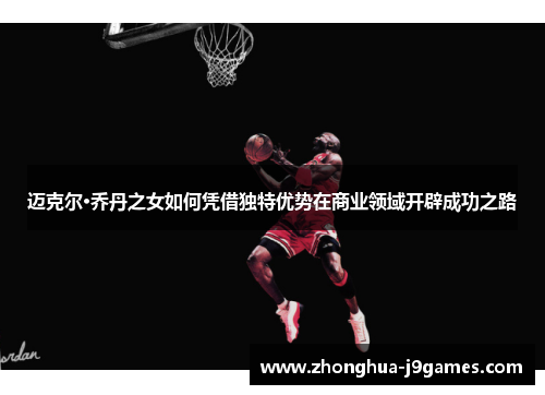 迈克尔·乔丹之女如何凭借独特优势在商业领域开辟成功之路 迈克尔·乔丹之女如何凭借独特优势在商业领域开辟成功之路