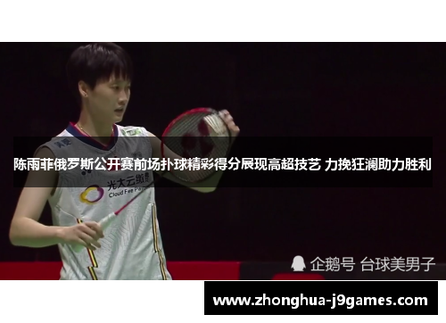 陈雨菲俄罗斯公开赛前场扑球精彩得分展现高超技艺 力挽狂澜助力胜利